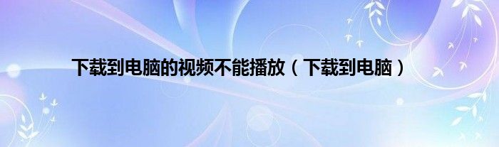 下载到电脑的视频不能播放（下载到电脑）
