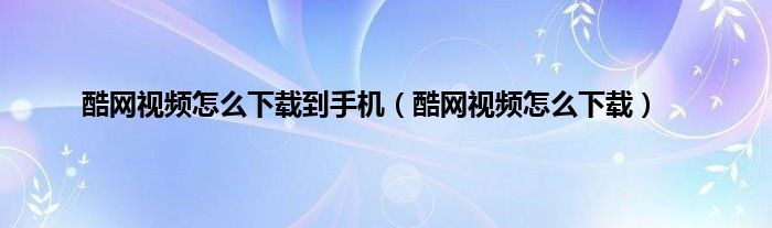 酷网视频怎么下载到手机（酷网视频怎么下载）