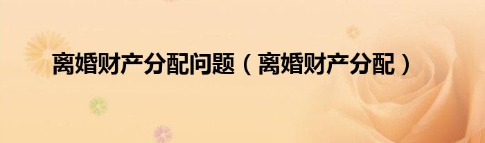 离婚财产分配问题（离婚财产分配）