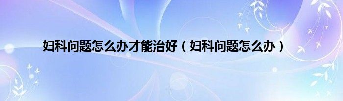 妇科问题怎么办才能治好（妇科问题怎么办）