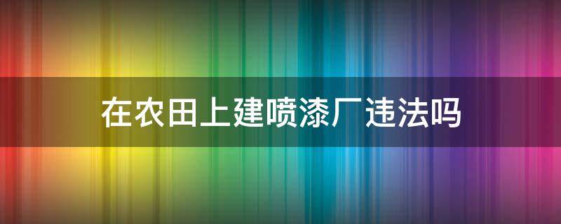 在农田上建喷漆厂违法吗