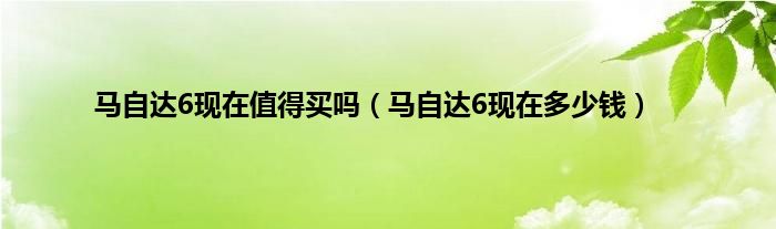 马自达6现在值得买吗（马自达6现在多少钱）