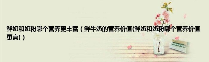 鲜奶和奶粉哪个营养更丰富（鲜牛奶的营养价值(鲜奶和奶粉哪个营养价值更高)）