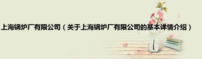 上海锅炉厂有限公司（关于上海锅炉厂有限公司的基本详情介绍）