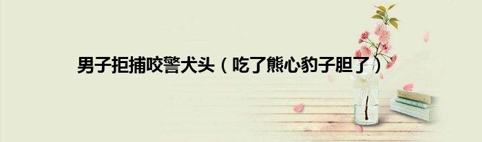 男子拒捕咬警犬头（吃了熊心豹子胆了）