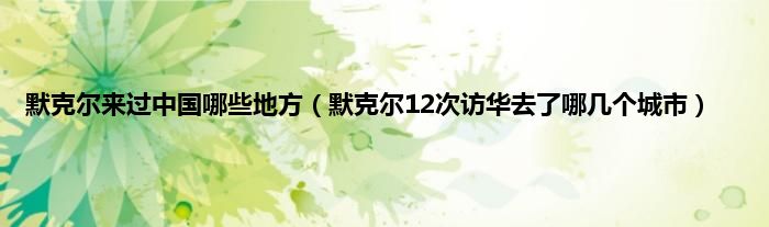 默克尔来过中国哪些地方（默克尔12次访华去了哪几个城市）
