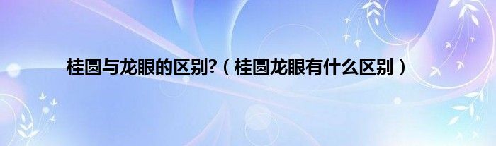 桂圆与龙眼的区别?（桂圆龙眼有什么区别）