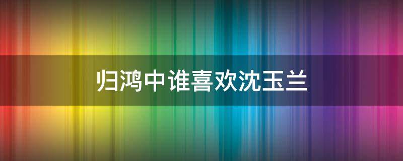 归鸿中谁喜欢沈玉兰