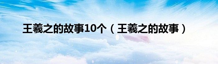 王羲之的故事10个（王羲之的故事）
