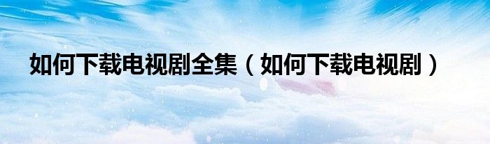 如何下载电视剧全集（如何下载电视剧）
