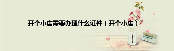 开个小店需要办理什么证件（开个小店）