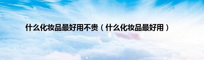 什么化妆品最好用不贵（什么化妆品最好用）