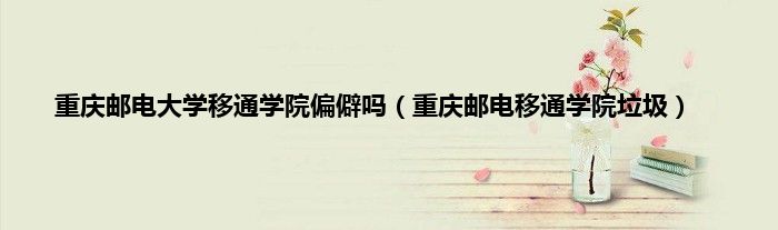 重庆邮电大学移通学院偏僻吗（重庆邮电移通学院垃圾）