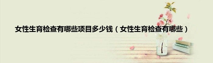 女性生育检查有哪些项目多少钱（女性生育检查有哪些）