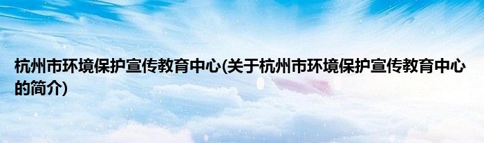 杭州市环境保护宣传教育中心(关于杭州市环境保护宣传教育中心的简介)